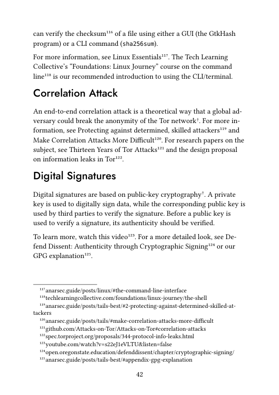 can verify the checksum™® of a file using either a GUI (the GtkHash program) or a CLI command (sha2565un). For more information, see Linux Essentials™". The Tech Learning  Collective’s “Foundations: Linux Journey” course on the command line™ is our recommended introduction to using the CLI/terminal  Correlation Attack  An end-to-end correlation attack is a theoretical way that a global ad- versary could break the anonymity of the Tor network’. For more in- formation, see Protecting against determined, skilled attackers"” and Make Correlation Attacks More Difficult™™. For research papers on the subject, see Thirteen Years of Tor Attacks’" and the design proposal on information leaks in Tor"™"  Digital Signatures  Digital signatures are based on public-key cryptography’. A private Key is used to digitally sign data, while the corresponding public key is used by third parties to verify the signature. Before a public key is used to verify a signature, its authenticity should be verified.  To learn more, watch this video™. For a more detailed look, see De- fend Dissent: Authenticity through Cryptographic Signing™** or our GPG explanation™”.  " anarsec guide/postslinux/#the-command-line-interface  “1echleamingeollctive.com/foundations linu:-journey/the-shell  “anarsec guide/posts/ails-best/#2-protecting-against-determined-skilled-at- tackers  “anarsec guide/posts/ails/#make-correlation-attacks-more-difficult  igithub.comy Attacks-on-Tor/ Attacks-on Tor#correlation-attacks  “spectorproject.org/propasals/34é-protocol-info-leaks htuml  9y outube.com/watch?v=522¢] 1eVLTUlisten=false  topen oregonstate educationdefenddissent/chapter/cryptographic-signing/  “anarsec guide/posts/tails-best ¥appendix-gpg-explanation  a2 